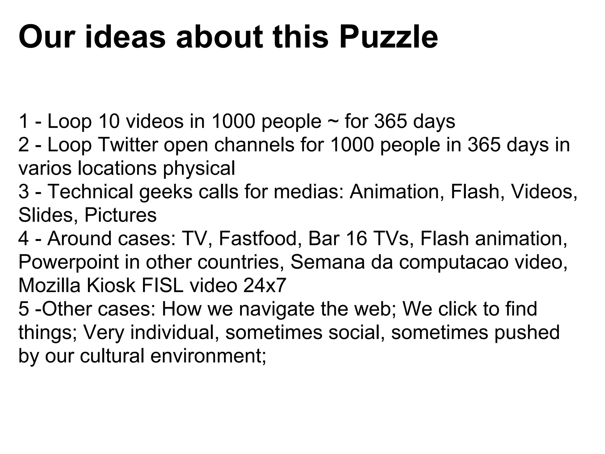 Our ideas about this Puzzle

1 - Loop 10 videos in 1000 people ~ for 365 days
2 - Loop Twitter open channels for 1000 people in 365 days in
varios locations physical
3 - Technical geeks calls for medias: Animation, Flash, Videos,
Slides, Pictures
4 - Around cases: TV, Fastfood, Bar 16 TVs, Flash animation,
Powerpoint in other countries, Semana da computacao video,
Mozilla Kiosk FISL video 24x7
5 -Other cases: How we navigate the web; We click to find
things; Very individual, sometimes social, sometimes pushed
by our cultural environment;
 