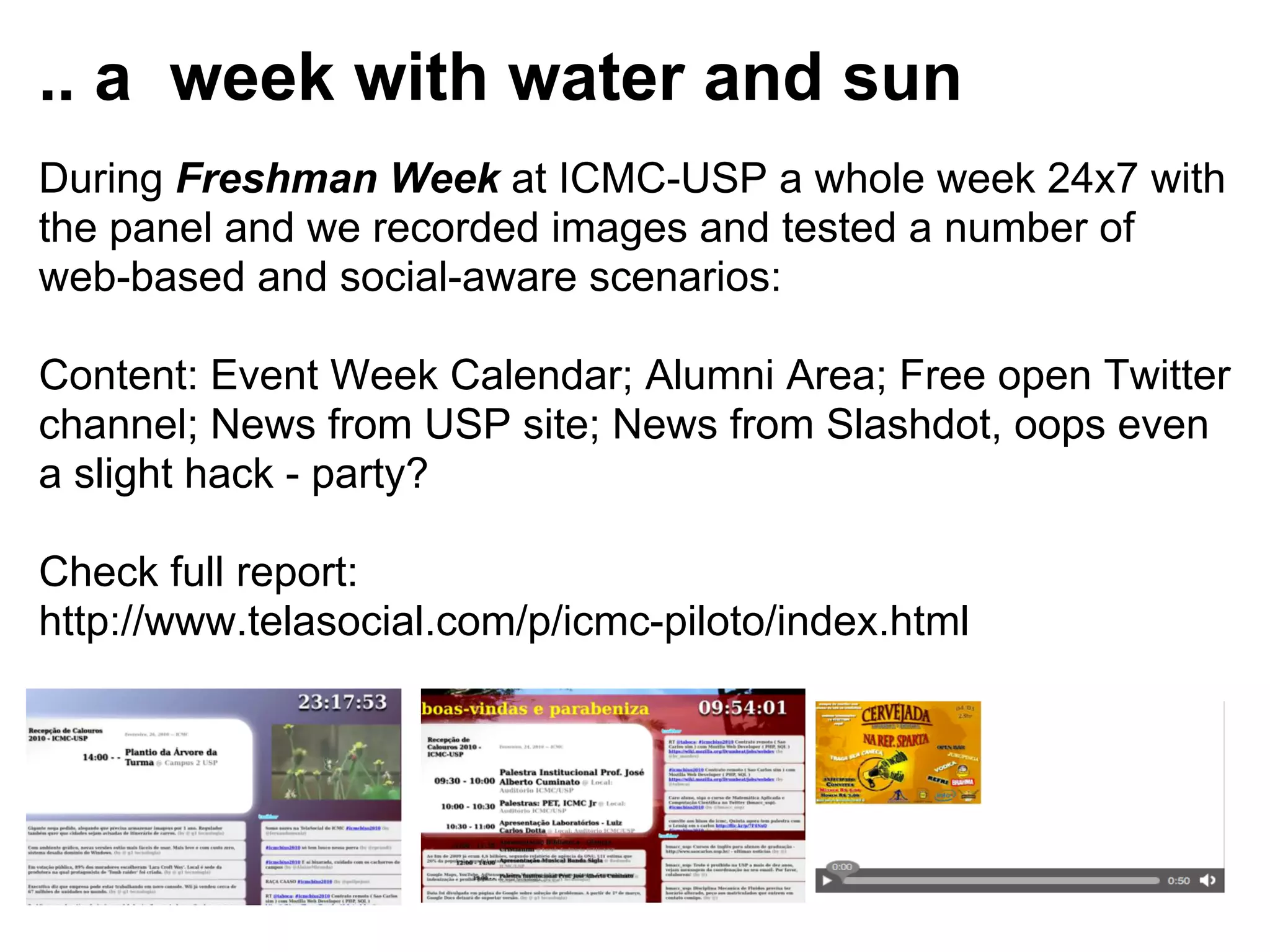 .. a week with water and sun
During Freshman Week at ICMC-USP a whole week 24x7 with
the panel and we recorded images and tested a number of
web-based and social-aware scenarios:

Content: Event Week Calendar; Alumni Area; Free open Twitter
channel; News from USP site; News from Slashdot, oops even
a slight hack - party?

Check full report:
http://www.telasocial.com/p/icmc-piloto/index.html
 