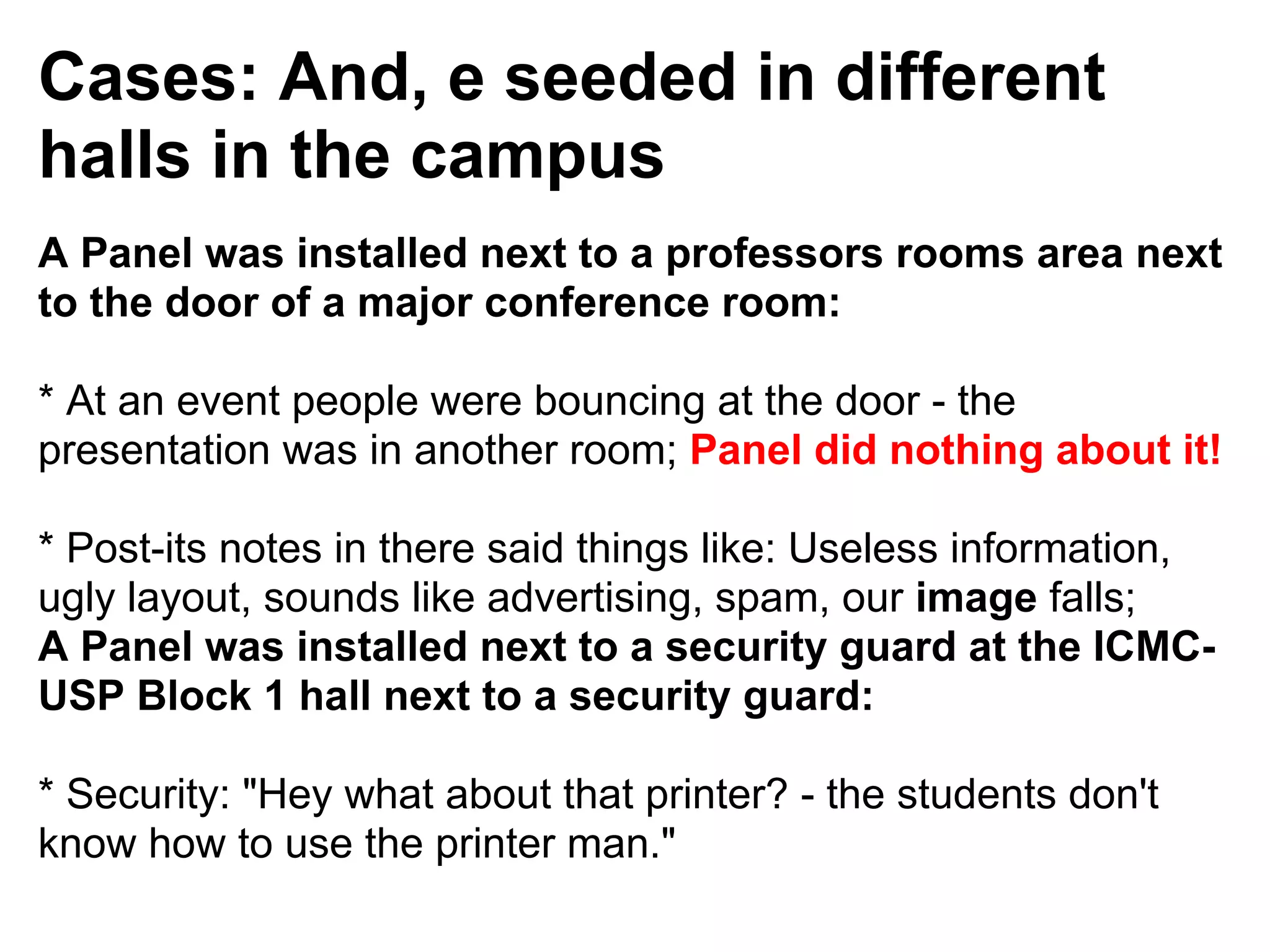 Cases: And, e seeded in different
halls in the campus
A Panel was installed next to a professors rooms area next
to the door of a major conference room:

* At an event people were bouncing at the door - the
presentation was in another room; Panel did nothing about it!

* Post-its notes in there said things like: Useless information,
ugly layout, sounds like advertising, spam, our image falls;
A Panel was installed next to a security guard at the ICMC-
USP Block 1 hall next to a security guard:

* Security: "Hey what about that printer? - the students don't
know how to use the printer man."
 
