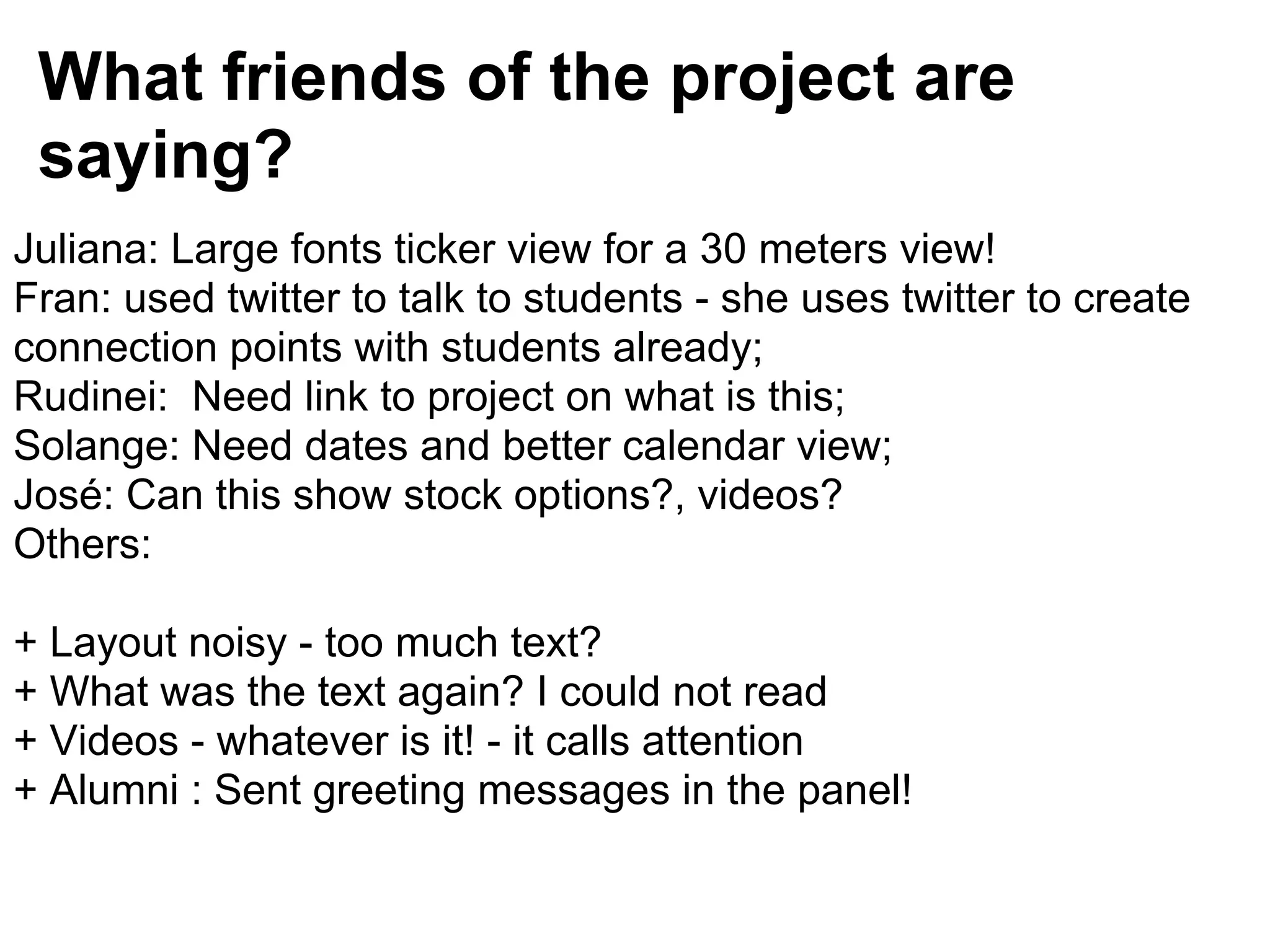 What friends of the project are
 saying?
Juliana: Large fonts ticker view for a 30 meters view!
Fran: used twitter to talk to students - she uses twitter to create
connection points with students already;
Rudinei: Need link to project on what is this;
Solange: Need dates and better calendar view;
José: Can this show stock options?, videos?
Others:

+ Layout noisy - too much text?
+ What was the text again? I could not read
+ Videos - whatever is it! - it calls attention
+ Alumni : Sent greeting messages in the panel!
 