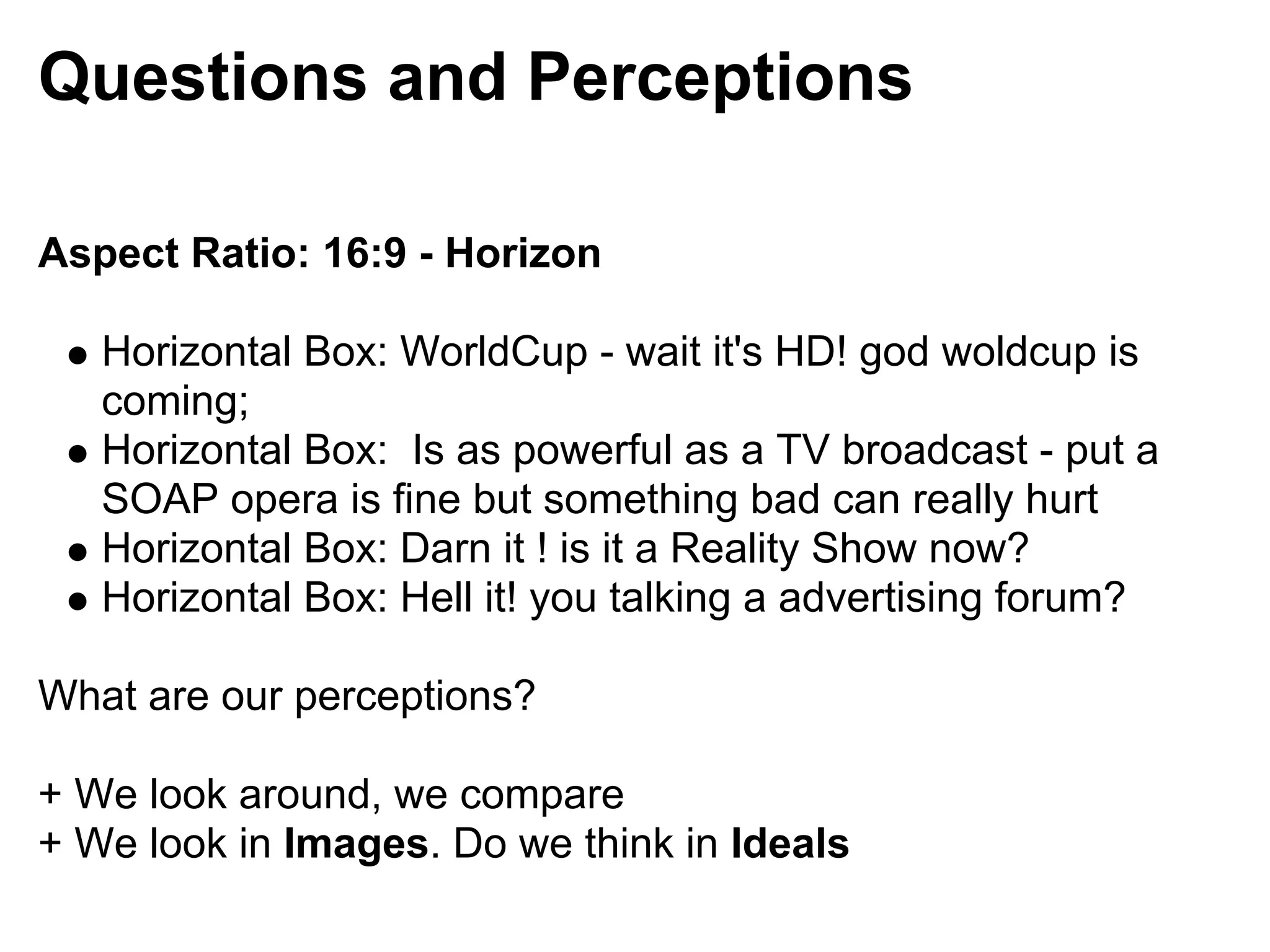 Questions and Perceptions

Aspect Ratio: 16:9 - Horizon

   Horizontal Box: WorldCup - wait it's HD! god woldcup is
   coming;
   Horizontal Box: Is as powerful as a TV broadcast - put a
   SOAP opera is fine but something bad can really hurt
   Horizontal Box: Darn it ! is it a Reality Show now?
   Horizontal Box: Hell it! you talking a advertising forum?

What are our perceptions?

+ We look around, we compare
+ We look in Images. Do we think in Ideals
 