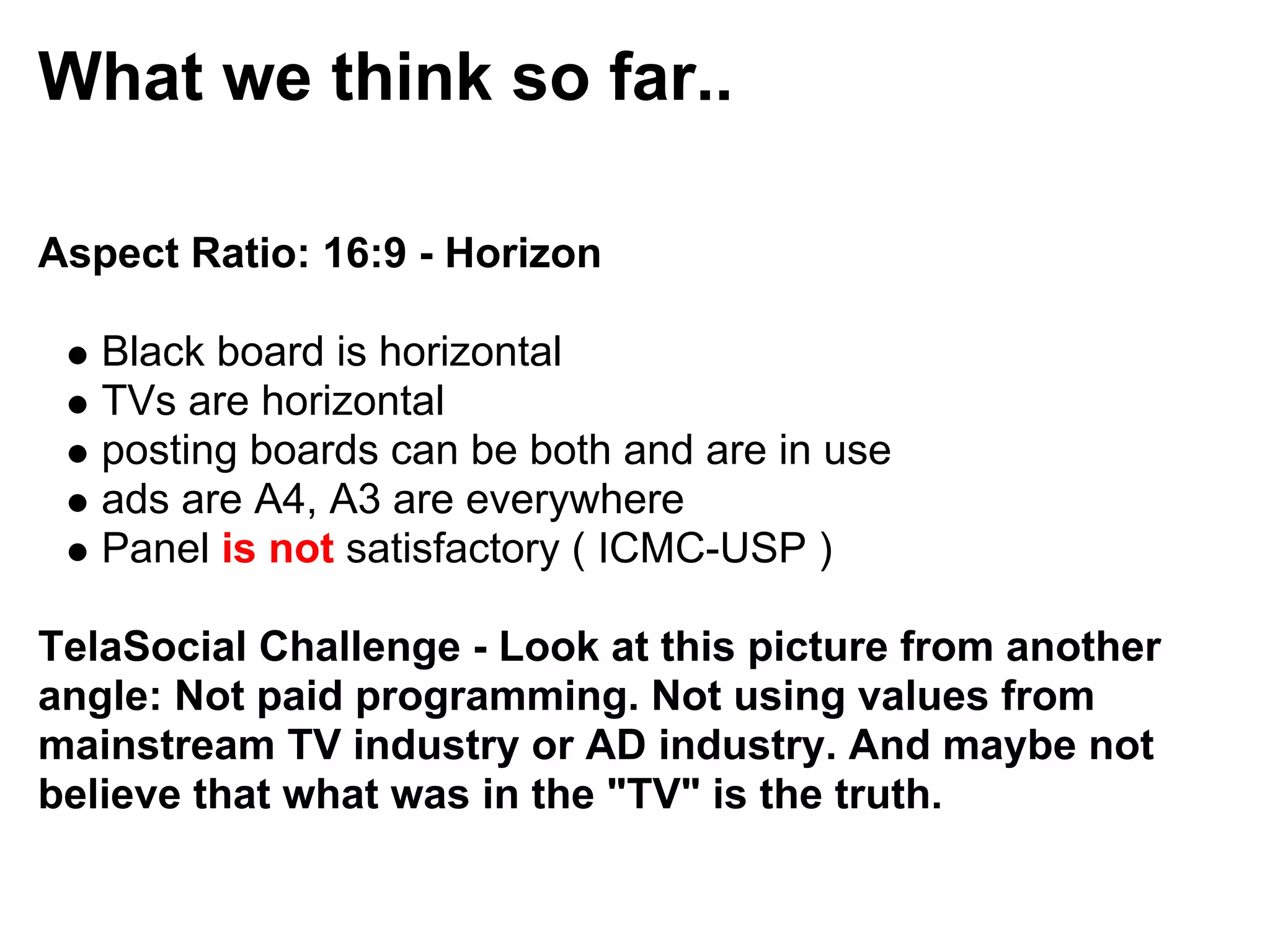 What we think so far..

Aspect Ratio: 16:9 - Horizon

   Black board is horizontal
   TVs are horizontal
   posting boards can be both and are in use
   ads are A4, A3 are everywhere
   Panel is not satisfactory ( ICMC-USP )

TelaSocial Challenge - Look at this picture from another
angle: Not paid programming. Not using values from
mainstream TV industry or AD industry. And maybe not
believe that what was in the "TV" is the truth.
 