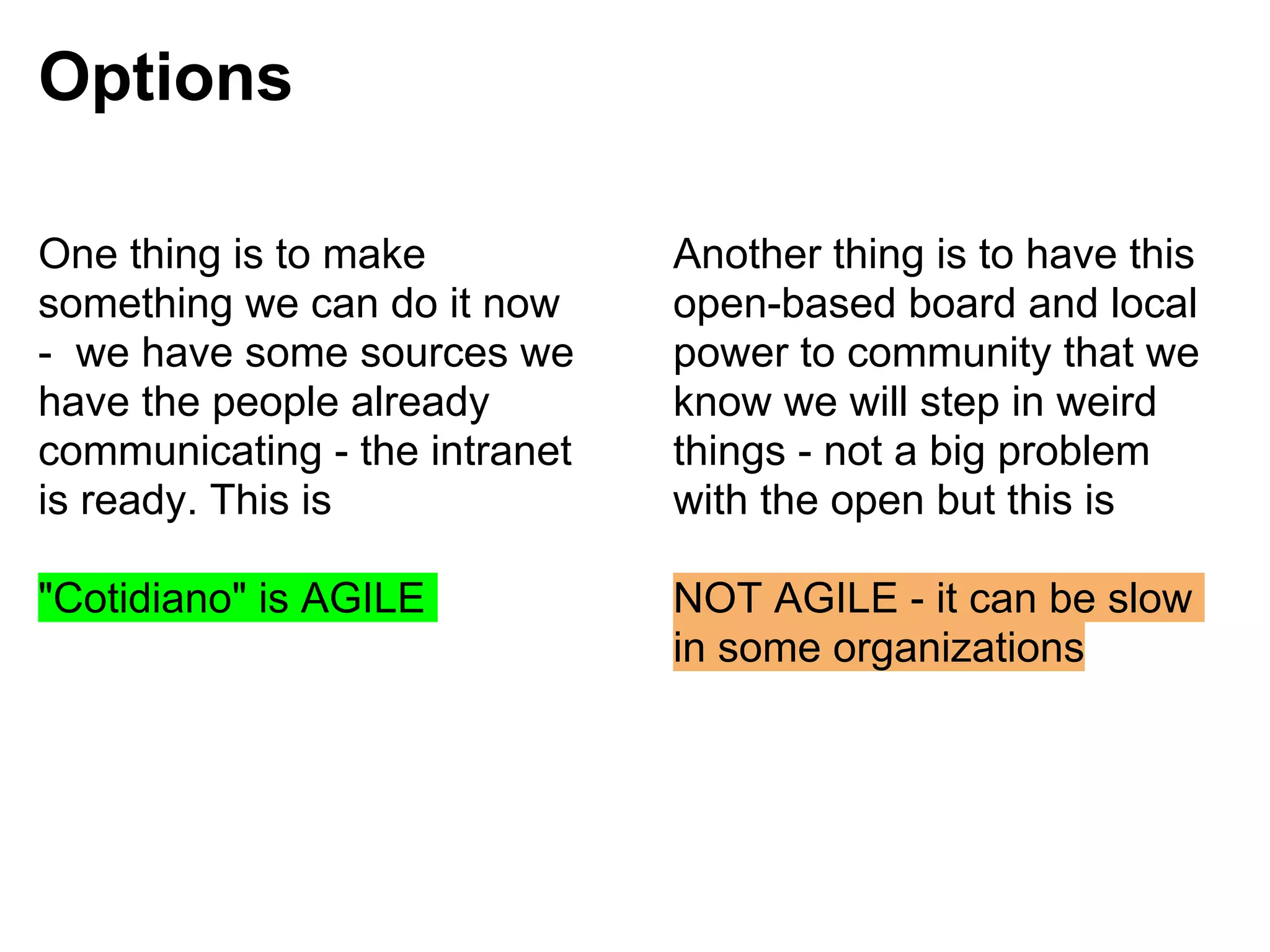 Options

One thing is to make           Another thing is to have this
something we can do it now     open-based board and local
- we have some sources we      power to community that we
have the people already        know we will step in weird
communicating - the intranet   things - not a big problem
is ready. This is              with the open but this is

"Cotidiano" is AGILE           NOT AGILE - it can be slow
                               in some organizations
 