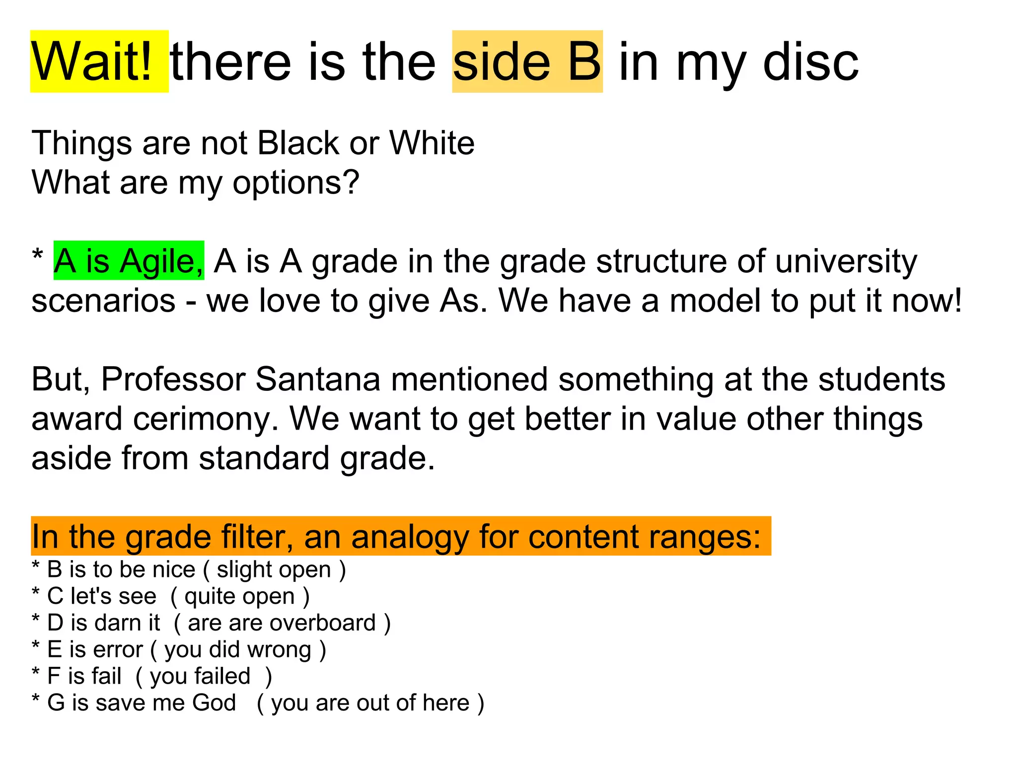 Wait! there is the side B in my disc
Things are not Black or White
What are my options?

* A is Agile, A is A grade in the grade structure of university
scenarios - we love to give As. We have a model to put it now!

But, Professor Santana mentioned something at the students
award cerimony. We want to get better in value other things
aside from standard grade.

In the grade filter, an analogy for content ranges:
* B is to be nice ( slight open )
* C let's see ( quite open )
* D is darn it ( are are overboard )
* E is error ( you did wrong )
* F is fail ( you failed )
* G is save me God ( you are out of here )
 