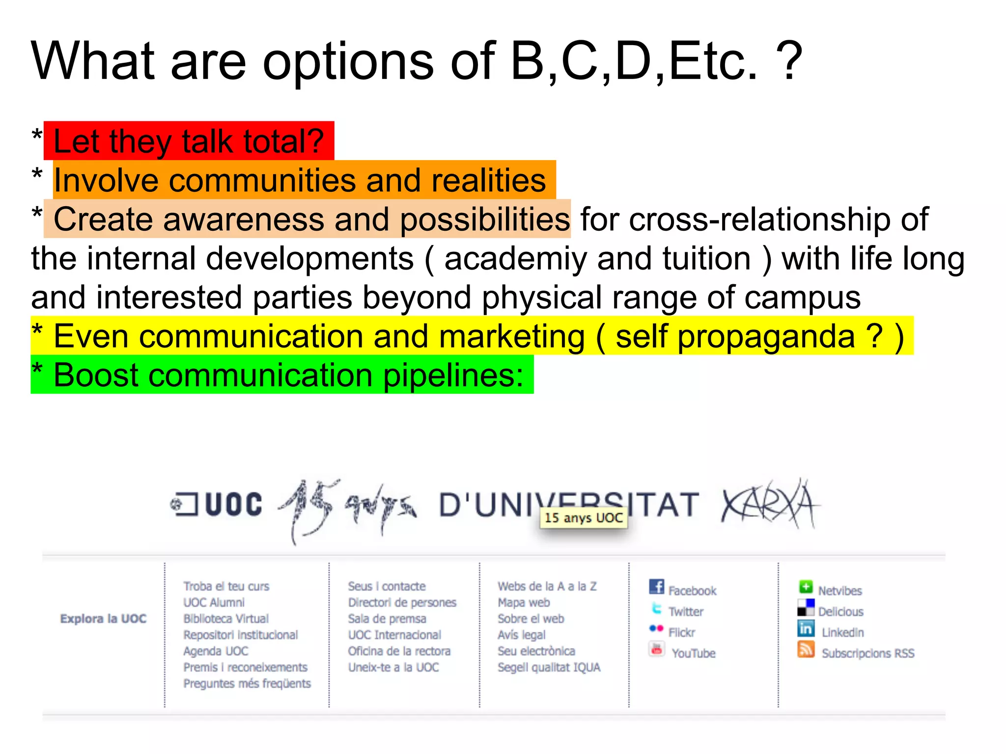 What are options of B,C,D,Etc. ?
* Let they talk total?
* Involve communities and realities
* Create awareness and possibilities for cross-relationship of
the internal developments ( academiy and tuition ) with life long
and interested parties beyond physical range of campus
* Even communication and marketing ( self propaganda ? )
* Boost communication pipelines:
 