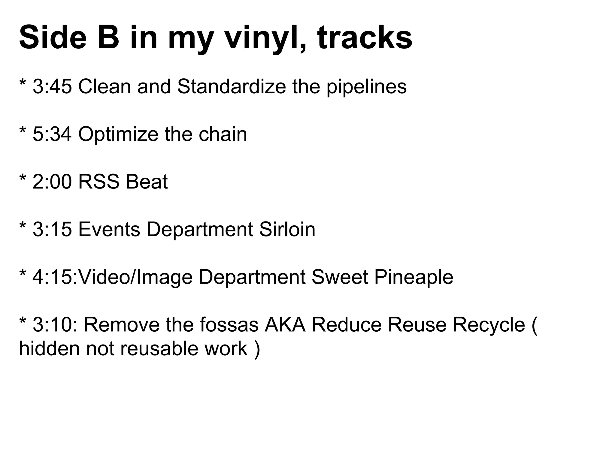Side B in my vinyl, tracks
* 3:45 Clean and Standardize the pipelines

* 5:34 Optimize the chain

* 2:00 RSS Beat

* 3:15 Events Department Sirloin

* 4:15:Video/Image Department Sweet Pineaple

* 3:10: Remove the fossas AKA Reduce Reuse Recycle (
hidden not reusable work )
 