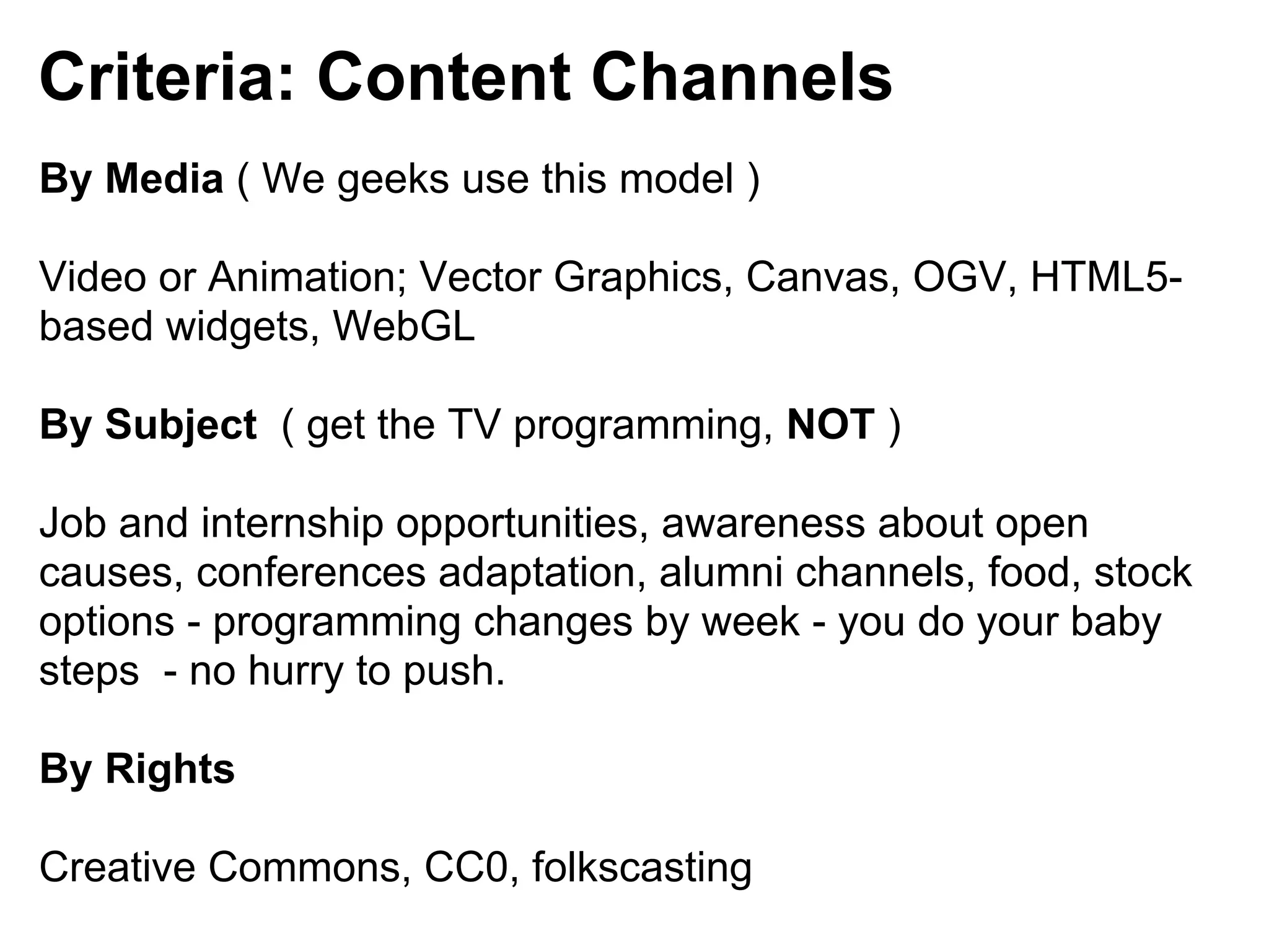 Criteria: Content Channels
By Media ( We geeks use this model )

Video or Animation; Vector Graphics, Canvas, OGV, HTML5-
based widgets, WebGL

By Subject ( get the TV programming, NOT )

Job and internship opportunities, awareness about open
causes, conferences adaptation, alumni channels, food, stock
options - programming changes by week - you do your baby
steps - no hurry to push.

By Rights

Creative Commons, CC0, folkscasting
 