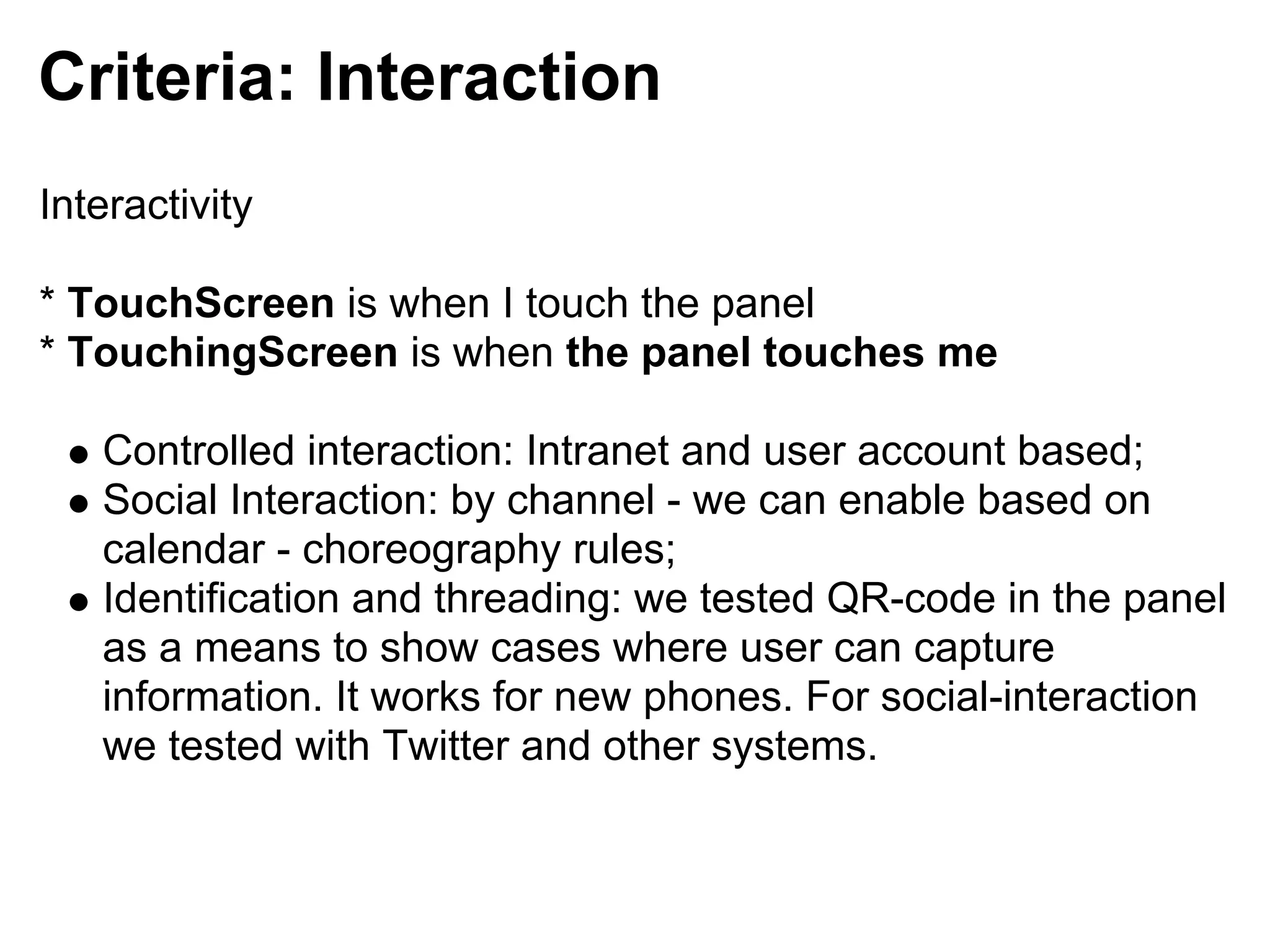 Criteria: Interaction
Interactivity

* TouchScreen is when I touch the panel
* TouchingScreen is when the panel touches me

   Controlled interaction: Intranet and user account based;
   Social Interaction: by channel - we can enable based on
   calendar - choreography rules;
   Identification and threading: we tested QR-code in the panel
   as a means to show cases where user can capture
   information. It works for new phones. For social-interaction
   we tested with Twitter and other systems.
 