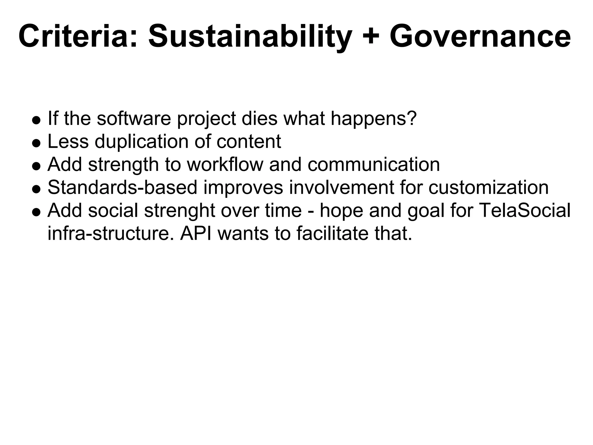 Criteria: Sustainability + Governance

 If the software project dies what happens?
 Less duplication of content
 Add strength to workflow and communication
 Standards-based improves involvement for customization
 Add social strenght over time - hope and goal for TelaSocial
 infra-structure. API wants to facilitate that.
 