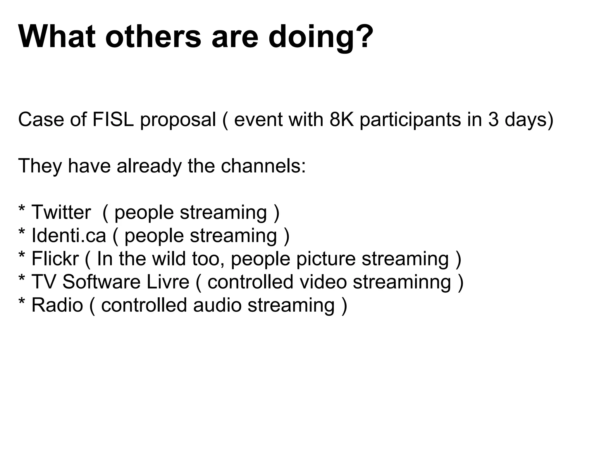 What others are doing?

Case of FISL proposal ( event with 8K participants in 3 days)

They have already the channels:

* Twitter ( people streaming )
* Identi.ca ( people streaming )
* Flickr ( In the wild too, people picture streaming )
* TV Software Livre ( controlled video streaminng )
* Radio ( controlled audio streaming )
 