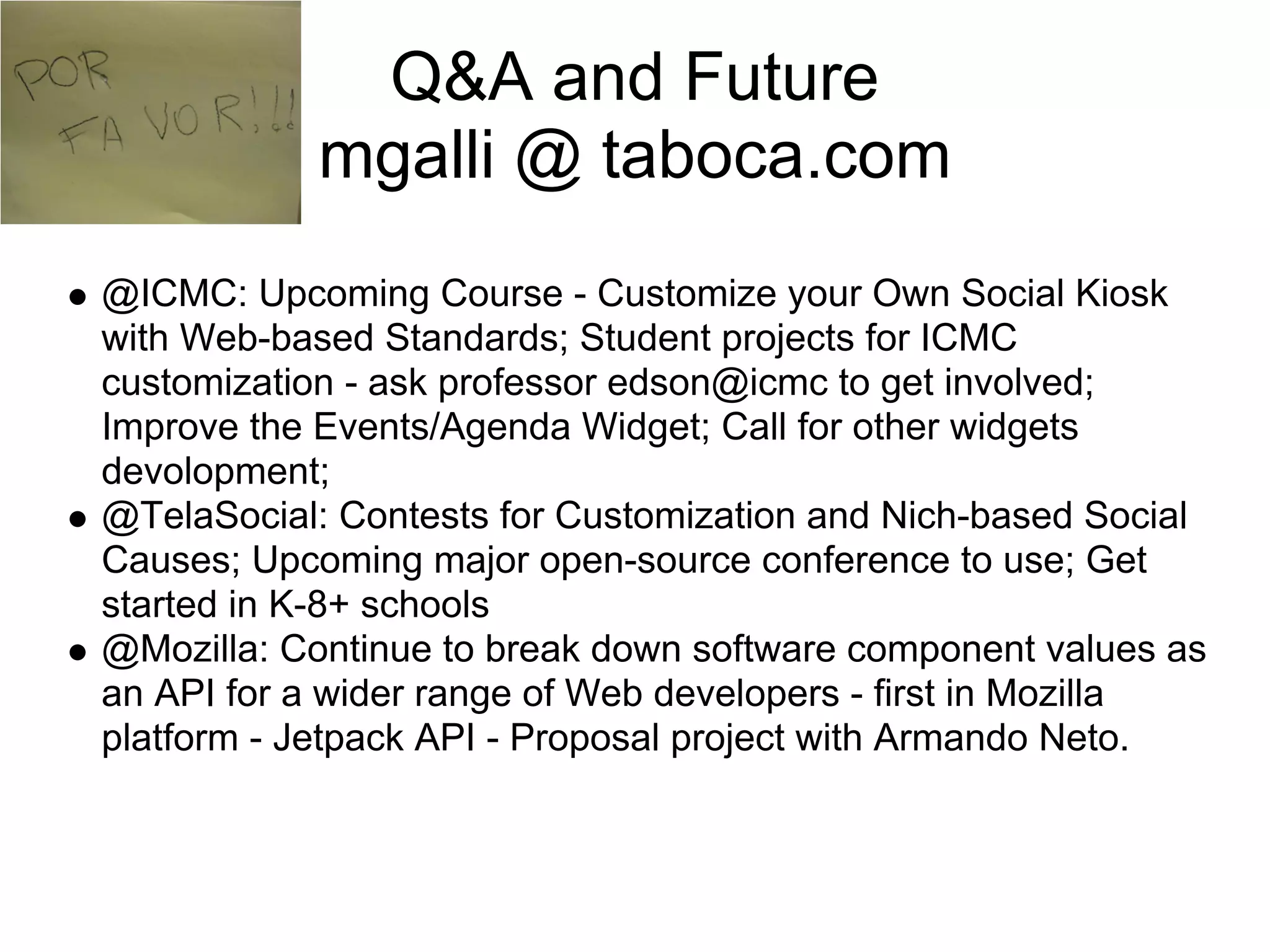 Q&A and Future
           mgalli @ taboca.com
@ICMC: Upcoming Course - Customize your Own Social Kiosk
with Web-based Standards; Student projects for ICMC
customization - ask professor edson@icmc to get involved;
Improve the Events/Agenda Widget; Call for other widgets
devolopment;
@TelaSocial: Contests for Customization and Nich-based Social
Causes; Upcoming major open-source conference to use; Get
started in K-8+ schools
@Mozilla: Continue to break down software component values as
an API for a wider range of Web developers - first in Mozilla
platform - Jetpack API - Proposal project with Armando Neto.
 