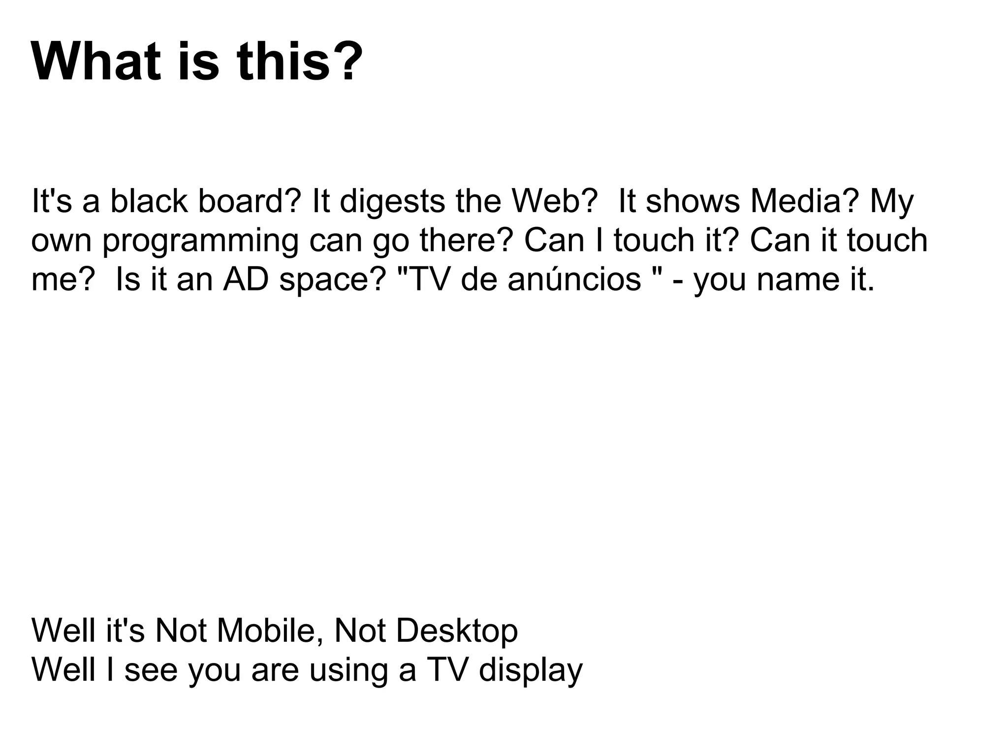 What is this?

It's a black board? It digests the Web? It shows Media? My
own programming can go there? Can I touch it? Can it touch
me? Is it an AD space? "TV de anúncios " - you name it.




Well it's Not Mobile, Not Desktop
Well I see you are using a TV display
 