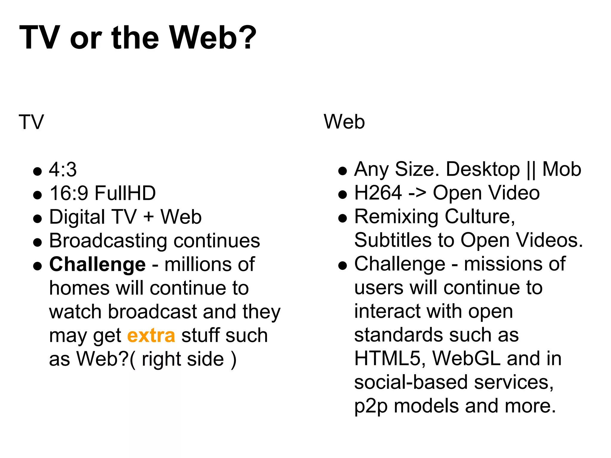 TV or the Web?

TV                              Web

     4:3                          Any Size. Desktop || Mob
     16:9 FullHD                  H264 -> Open Video
     Digital TV + Web             Remixing Culture,
     Broadcasting continues       Subtitles to Open Videos.
     Challenge - millions of      Challenge - missions of
     homes will continue to       users will continue to
     watch broadcast and they     interact with open
     may get extra stuff such     standards such as
     as Web?( right side )        HTML5, WebGL and in
                                  social-based services,
                                  p2p models and more.
 
