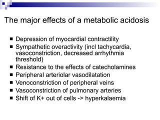 The major effects of a metabolic acidosis  Depression of myocardial contractility  Sympathetic overactivity (incl tachycardia, vasoconstriction, decreased arrhythmia threshold)  Resistance to the effects of catecholamines  Peripheral arteriolar vasodilatation  Venoconstriction of peripheral veins  Vasoconstriction of pulmonary arteries Shift of K+ out of cells -> hyperkalaemia  