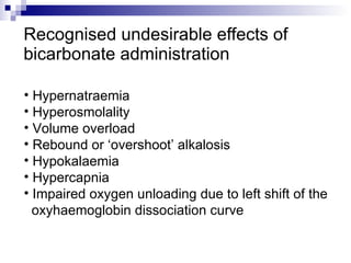 Recognised undesirable effects of bicarbonate administration  Hypernatraemia  Hyperosmolality  Volume overload  Rebound or ‘overshoot’ alkalosis  Hypokalaemia  Hypercapnia  Impaired oxygen unloading due to left shift of the  oxyhaemoglobin dissociation curve  