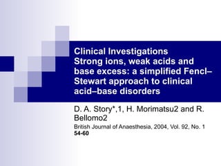 Clinical Investigations Strong ions, weak acids and base excess: a simplified Fencl–Stewart approach to clinical acid–base disorders D. A. Story*,1, H. Morimatsu2 and R. Bellomo2 British Journal of Anaesthesia, 2004, Vol. 92, No. 1  54-60   