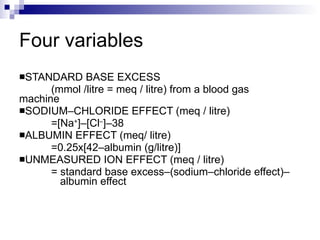 Four variables STANDARD BASE EXCESS  (mmol /litre = meq / litre) from a blood gas  machine  SODIUM–CHLORIDE EFFECT (meq / litre) =[Na + ]–[Cl – ]–38 ALBUMIN EFFECT (meq/ litre) =0.25x[42–albumin (g/litre)]  UNMEASURED ION EFFECT (meq / litre) = standard base excess–(sodium–chloride effect)–   albumin effect 