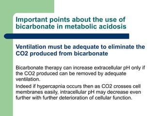 Important points about the use of bicarbonate in metabolic acidosis Ventilation must be adequate to eliminate the CO2 produced from bicarbonate Bicarbonate therapy can increase extracellular pH only if the CO2 produced can be removed by adequate ventilation.  Indeed if hypercapnia occurs then as CO2 crosses cell membranes easily, intracellular pH may decrease even further with further deterioration of cellular function. 