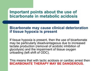 Important points about the use of bicarbonate in metabolic acidosis Bicarbonate may cause clinical deterioration if tissue hypoxia is present If tissue hypoxia is present, then the use of bicarbonate may be particularly disadvantageous due to increased lactate production (removal of acidotic inhibition of glycolysis) and the impairment of tissue oxygen unloading (left shift of ODC).  This means that with lactic acidosis or cardiac arrest then  BICARBONATE THERAPY MAY BE DANGEROUS. 