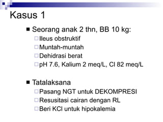 Kasus 1 Seorang anak 2 thn, BB 10 kg:  Ileus obstruktif Muntah-muntah  Dehidrasi berat pH 7.6, Kalium 2 meq/L, Cl 82 meq/L Tatalaksana Pasang NGT untuk DEKOMPRESI Resusitasi cairan dengan RL Beri KCl untuk hipokalemia 