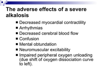 The adverse effects of a severe alkalosis   Decreased myocardial contractility  Arrhythmias  Decreased cerebral blood flow  Confusion  Mental obtundation  Neuromuscular excitability  Impaired peripheral oxygen unloading (due shift of oxygen dissociation curve to left).  