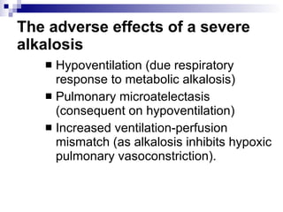 The adverse effects of a severe alkalosis   Hypoventilation (due respiratory response to metabolic alkalosis)  Pulmonary microatelectasis (consequent on hypoventilation)  Increased ventilation-perfusion mismatch (as alkalosis inhibits hypoxic pulmonary vasoconstriction).  