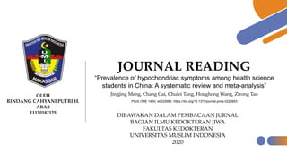 JOURNAL READING
“Prevalence of hypochondriac symptoms among health science
students in China: A systematic review and meta-analysis”
Jingjing Meng, Chang Gai, Chulei Tang, Honghong Wang, Zirong TaoOLEH
RINDANG CAHYANI PUTRI H.
ABAS
11120182125
DIBAWAKAN DALAM PEMBACAAN JURNAL
BAGIAN ILMU KEDOKTERAN JIWA
FAKULTAS KEDOKTERAN
UNIVERSITAS MUSLIM INDONESIA
2020
. PLoS ONE 14(9): e0222663. https://doi.org/10.1371/journal.pone.0222663
 