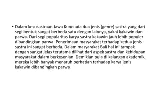 • Dalam kesusastraan Jawa Kuno ada dua jenis (genre) sastra yang dari
segi bentuk sangat berbeda satu dengan lainnya, yakni kakawin dan
parwa. Dari segi popularitas karya sastra kakawin jauh lebih populer
dibandingkan parwa. Penerimaan masyarakat terhadap kedua jenis
sastra ini sangat berbeda. Dalam masyarakat Bali hal ini tampak
dengan sangat jelas terutama dilihat dari aspek sastra dan kehidupan
masyarakat dalam berkesenian. Demikian pula di kalangan akademik,
mereka lebih banyak menaruh perhatian terhadap karya jenis
kakawin dibandingkan parwa
 