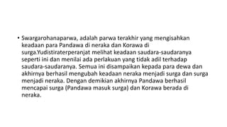 • Swargarohanaparwa, adalah parwa terakhir yang mengisahkan
keadaan para Pandawa di neraka dan Korawa di
surga.Yudistiraterperanjat melihat keadaan saudara-saudaranya
seperti ini dan menilai ada perlakuan yang tidak adil terhadap
saudara-saudaranya. Semua ini disampaikan kepada para dewa dan
akhirnya berhasil mengubah keadaan neraka menjadi surga dan surga
menjadi neraka. Dengan demikian akhirnya Pandawa berhasil
mencapai surga (Pandawa masuk surga) dan Korawa berada di
neraka.
 