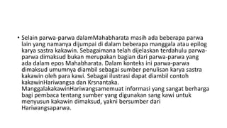 • Selain parwa-parwa dalamMahabharata masih ada beberapa parwa
lain yang namanya dijumpai di dalam beberapa manggala atau epilog
karya sastra kakawin. Sebagaimana telah dijelaskan terdahulu parwa-
parwa dimaksud bukan merupakan bagian dari parwa-parwa yang
ada dalam epos Mahabharata. Dalam konteks ini parwa-parwa
dimaksud umumnya diambil sebagai sumber penulisan karya sastra
kakawin oleh para kawi. Sebagai ilustrasi dapat diambil contoh
kakawinHariwangsa dan Krsnantaka.
ManggalakakawinHariwangsamemuat informasi yang sangat berharga
bagi pembaca tentang sumber yang digunakan sang kawi untuk
menyusun kakawin dimaksud, yakni bersumber dari
Hariwangsaparwa.
 