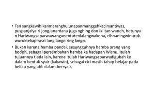 • Tan sangkewihikanmaranghulunapanmanggehkaciryantiwas,
puspanjalya ri jongJanardana juga nghing don iki tan waneh, hetunya
n Hariwangsaparwawangunentutenlalangwakena, cihnaningwinuruk-
wuruktekapirasri lung lango ring lango.
• Bukan karena hamba pandai, sesungguhnya hamba orang yang
bodoh, sebagai persembahan hamba ke hadapan Wisnu, itulah
tujuannya tiada lain, karena itulah Hariwangsaparwadigubah ke
dalam bentuk syair (kakawin), sebagai ciri masih tahap belajar pada
beliau yang ahli dalam bersyair.
 