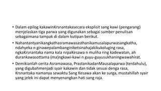 • Dalam epilog kakawinKrsnantakasecara eksplisit sang kawi (pengarang)
menjelaskan tiga parwa yang digunakan sebagai sumber penulisan
sebagaimana tampak di dalam kutipan berikut.
• Nahantantyanikangkathasramawasasthanikamusalapurwasangkatha,
ndahyeka n ginawepalambanginiketsinahajakikukoluging rasa,
ngkaKrsnantaka nama kala nrpaKesawa n muliha ring kadewatan, ah
durankawasottama (ma)ngkawi-kawi n guyu-guyusukhaningwawahirat.
• Demikianlah cerita Asramawasa, PrastanikadanMausalaparwa (terdahulu),
yang digubahmenjadi syair kakawin dan tidak sesuai denga rasa,
Krsnantaka namanya sewaktu Sang Kesawa akan ke surga, mustahillah syair
yang jelek ini dapat menyenangkan hati sang raja.
 