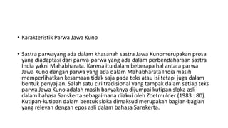 • Karakteristik Parwa Jawa Kuno
• Sastra parwayang ada dalam khasanah sastra Jawa Kunomerupakan prosa
yang diadaptasi dari parwa-parwa yang ada dalam perbendaharaan sastra
India yakni Mahabharata. Karena itu dalam beberapa hal antara parwa
Jawa Kuno dengan parwa yang ada dalam Mahabharata India masih
memperlihatkan kesamaan tidak saja pada teks atau isi tetapi juga dalam
bentuk penyajian. Salah satu ciri tradisional yang tampak dalam setiap teks
parwa Jawa Kuno adalah masih banyaknya dijumpai kutipan sloka asli
dalam bahasa Sanskerta sebagaimana diakui oleh Zoetmulder (1983 : 80).
Kutipan-kutipan dalam bentuk sloka dimaksud merupakan bagian-bagian
yang relevan dengan epos asli dalam bahasa Sanskerta.
 