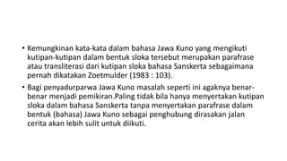 • Kemungkinan kata-kata dalam bahasa Jawa Kuno yang mengikuti
kutipan-kutipan dalam bentuk sloka tersebut merupakan parafrase
atau transliterasi dari kutipan sloka bahasa Sanskerta sebagaimana
pernah dikatakan Zoetmulder (1983 : 103).
• Bagi penyadurparwa Jawa Kuno masalah seperti ini agaknya benar-
benar menjadi pemikiran.Paling tidak bila hanya menyertakan kutipan
sloka dalam bahasa Sanskerta tanpa menyertakan parafrase dalam
bentuk (bahasa) Jawa Kuno sebagai penghubung dirasakan jalan
cerita akan lebih sulit untuk diikuti.
 