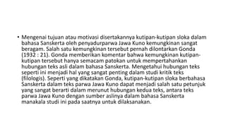 • Mengenai tujuan atau motivasi disertakannya kutipan-kutipan sloka dalam
bahasa Sanskerta oleh penyadurparwa Jawa Kuno kemungkinan sangat
beragam. Salah satu kemungkinan tersebut pernah dilontarkan Gonda
(1932 : 21). Gonda memberikan komentar bahwa kemungkinan kutipan-
kutipan tersebut hanya semacam patokan untuk mempertahankan
hubungan teks asli dalam bahasa Sanskerta. Mengetahui hubungan teks
seperti ini menjadi hal yang sangat penting dalam studi kritik teks
(filologis). Seperti yang dikatakan Gonda, kutipan-kutipan sloka berbahasa
Sanskerta dalam teks parwa Jawa Kuno dapat menjadi salah satu petunjuk
yang sangat berarti dalam merunut hubungan kedua teks, antara teks
parwa Jawa Kuno dengan sumber aslinya dalam bahasa Sanskerta
manakala studi ini pada saatnya untuk dilaksanakan.
 