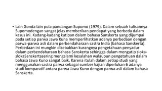 • Lain Gonda lain pula pandangan Supomo (1979). Dalam sebuah tulisannya
Supomodengan sangat jelas memberikan pendapat yang berbeda dalam
kasus ini. Kadang-kadang kutipan dalam bahasa Sanskerta yang dijumpai
pada setiap parwa Jawa Kuna memperlihatkan adanya perbedaan dengan
parwa-parwa asli dalam perbendaharaan sastra India (bahasa Sanskerta).
Perbedaan ini mungkin disebabkan kurangnya pengetahuan penyadur
dalam perbendaharaan bahasa Sanskerta sehingga dalam mengutip sloka-
slokaSanskertasering mengalami kesalahan walaupun pengetahuan dalam
bahasa Jawa Kuno sangat baik. Karena itulah dalam setiap studi yang
menggunakan sastra parwa sebagai sumber kajian diperlukan 6 adanya
studi komparatif antara parwa Jawa Kuno dengan parwa asli dalam bahasa
Sanskerta.
 