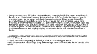 • Secara umum dapat dikatakan bahwa teks-teks parwa dalam bahasa Jawa Kuno hampir
keseluruhan ditandai oleh adanya kutipan-kutipan slokaSanskerta. Kutipan-kutipan ini
memberi kesan parwa-parwa asli dalam bahasa Sanskerta diikuti secara ketat oleh
penyadur (penerjemah) bahasa Jawa Kuno terutama dari segi kerangka secara garis
besarnya. Bahkan berdasarkan atas hasil penelitian yang dilakukan Zoetmulder, tidak ada
tambahan berarti atau perubahan mendasar yang dilakukan penyadurparwa Jawa Kuno
dalam mengolah sumber asli parwaSanskerta India. Kesetiaan penyadur pada parwa asli
Sanskerta tercermin dari ungkapan yang dilontarkan dalam teks Wirataparwaseperti
berikut.
…siratasriDharmawangsa teguh anantawikramangaraniraumilwamanggala imangjawaken
byasamatha…. „
beliau Sri Dharmawangsateguh namanya turut menjadimanggaladalam
mengalihbahasakan karya-karya yang terkandung dalam batin Byasa ke dalam bahasa Jawa
(Kuno)‟.
 