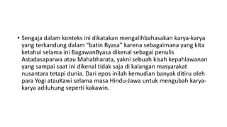 • Sengaja dalam konteks ini dikatakan mengalihbahasakan karya-karya
yang terkandung dalam “batin Byasa” karena sebagaimana yang kita
ketahui selama ini BagawanByasa dikenal sebagai penulis
Astadasaparwa atau Mahabharata, yakni sebuah kisah kepahlawanan
yang sampai saat ini dikenal tidak saja di kalangan masyarakat
nusantara tetapi dunia. Dari epos inilah kemudian banyak ditiru oleh
para Yogi atauKawi selama masa Hindu-Jawa untuk mengubah karya-
karya adiluhung seperti kakawin.
 