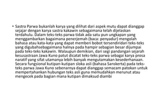 • Sastra Parwa bukanlah karya yang dilihat dari aspek mutu dapat dianggap
sejajar dengan karya sastra kakawin sebagaimana telah dijelaskan
terdahulu. Dalam teks-teks parwa tidak ada satu pun ungkapan yang
menggambarkan bagaimana penerjemah (baca: penyadur) mengolah
bahasa atau kata-kata yang dapat memberi bobot tersendiridari teks-teks
yang digubahsebagaimana halnya pada hampir sebagian besar dijumpai
pada teks-teks kakawin. Walaupun demikian, dari segi pandangan sejarah
kesusastraan Jawa Kuno patut dicatat teks-teks parwa sebagai karya prosa
naratif yang sifat utamanya lebih banyak mengutamakan kesederhanaan.
Secara fungsional kutipan-kutipan sloka asli (bahasa Sanskerta) pada teks-
teks parwa Jawa Kuno sebenarnya dapat dianggap semacam patokan untuk
mempertahankan hubungan teks asli guna memudahkan merunut atau
mengecek pada bagian mana kutipan dimaksud diambi
 