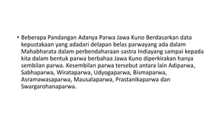 • Beberapa Pandangan Adanya Parwa Jawa Kuno Berdasarkan data
kepustakaan yang adadari delapan belas parwayang ada dalam
Mahabharata dalam perbendaharaan sastra Indiayang sampai kepada
kita dalam bentuk parwa berbahaa Jawa Kuno diperkirakan hanya
sembilan parwa. Kesembilan parwa tersebut antara lain Adiparwa,
Sabhaparwa, Wirataparwa, Udyogaparwa, Bismaparwa,
Asramawasaparwa, Mausalaparwa, Prastanikaparwa dan
Swargarohanaparwa.
 