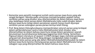 • Komentar para peneliti mengenai jumlah sastra parwa Jawa Kuno yang ada
sangat beragam. Mereka pada umumnya mempertanyakan apakah hanya
sembilan parwa yang disadur atau diterjemahkan ke dalam bahasa Jawa Kuno
atau kedelapan belas parwa dalam Mahabharata India sudah disadur dalam
bahasa Jawa Kuno tetapi dalam perjalanan sejarah hanya masih dijumpai
sembilan parwa sedangkan parwa-parwa lainnya telah hilang.
• Prof. Berg dalam KidungSundayana memperkirakan seluruh parwa yang terdapat
dalam perbendaharaan sastra India (Mahabharata) telah disadur atau
diterjemahkan ke dalam bahasa Jawa Kuno tetapi dalam perjalanan sejarah
kesusastraan kunaIndoanesia beberapa bagiannya telah hilang. Sementara
Pigeaud dalam Literature of Javavol 1 (1967) dengan tegas menolak pendapat
yang pernah disampaikan Prof. Berg dengan mengatakan tidak mungkin
kedelapan belas parwa yang ada dalam Mahabharatadialihbahasakan ke dalam
bahasa Jawa Kuno karena memang parwa-parwa dalam Mahabharata hanya
sebagian saja yang diterjemahkan ke dalam bahasa Jawa Kuno.
 