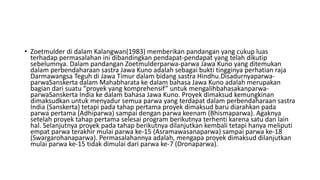 • Zoetmulder di dalam Kalangwan(1983) memberikan pandangan yang cukup luas
terhadap permasalahan ini dibandingkan pendapat-pendapat yang telah dikutip
sebelumnya. Dalam pandangan Zoetmulderparwa-parwa Jawa Kuno yang ditemukan
dalam perbendaharaan sastra Jawa Kuno adalah sebagai bukti tingginya perhatian raja
Darmawangsa Teguh di Jawa Timur dalam bidang sastra Hindhu.Disadurnyaparwa-
parwaSanskerta dalam Mahabharata ke dalam bahasa Jawa Kuno adalah merupakan
bagian dari suatu “proyek yang komprehensif” untuk mengalihbahasakanparwa-
parwaSanskerta India ke dalam bahasa Jawa Kuno. Proyek dimaksud kemungkinan
dimaksudkan untuk menyadur semua parwa yang terdapat dalam perbendaharaan sastra
India (Sanskerta) tetapi pada tahap pertama proyek dimaksud baru diarahkan pada
parwa pertama (Adhiparwa) sampai dengan parwa keenam (Bhismaparwa). Agaknya
setelah proyek tahap pertama selesai program berikutnya terhenti karena satu dan lain
hal. Selanjutnya proyek pada tahap berikutnya dilanjutkan kembali tetapi hanya meliputi
empat parwa terakhir mulai parwa ke-15 (Asramawasanaparwa) sampai parwa ke-18
(Swargarohanaparwa). Permasalahannya adalah, mengapa proyek dimaksud dilanjutkan
mulai parwa ke-15 tidak dimulai dari parwa ke-7 (Dronaparwa).
 