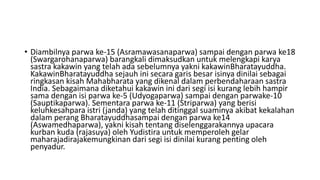 • Diambilnya parwa ke-15 (Asramawasanaparwa) sampai dengan parwa ke18
(Swargarohanaparwa) barangkali dimaksudkan untuk melengkapi karya
sastra kakawin yang telah ada sebelumnya yakni kakawinBharatayuddha.
KakawinBharatayuddha sejauh ini secara garis besar isinya dinilai sebagai
ringkasan kisah Mahabharata yang dikenal dalam perbendaharaan sastra
India. Sebagaimana diketahui kakawin ini dari segi isi kurang lebih hampir
sama dengan isi parwa ke-5 (Udyogaparwa) sampai dengan parwake-10
(Sauptikaparwa). Sementara parwa ke-11 (Striparwa) yang berisi
keluhkesahpara istri (janda) yang telah ditinggal suaminya akibat kekalahan
dalam perang Bharatayuddhasampai dengan parwa ke14
(Aswamedhaparwa), yakni kisah tentang diselenggarakannya upacara
kurban kuda (rajasuya) oleh Yudistira untuk memperoleh gelar
maharajadirajakemungkinan dari segi isi dinilai kurang penting oleh
penyadur.
 