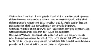 • Waktu Penulisan Untuk mengetahui kedudukan dari teks-teks parwa
dalam konteks keseluruhan parwa Jawa Kuno maka perlu diketahui
dalam periode kapan teks-teks tersebut ditulis. Pada bagian-bagian
pendahuluan dari tiga parwa bagian pertama (adhiparwa,
wirataparwa dan Bhismaparwa) dan juga dalam konteks pembahasan
Uttarakanda (kanda terakhir dari tujuh kanda dalam
RamayanaWalwiki) terdapat satu petunjuk penting tentang waktu
penulisan parwa-parwa tersebut. Terutama dalam teks Wirataparwa
terdapat keterangan yang sangat berarti bila kita hendak memberikan
penafsiran kapan kira-kira parwa tersebut dijawakan.
 