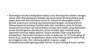 • Keterangan tersebut didapatkan ketika cerita Wirataparwa diakhiri dengan
ulasan oleh Waisampayana kepada raja Janamejaya tentang pahala yang
dapat diperoleh bila membaca cerita ini. Ulasan ini dituangkan dalam
bentuk wawancara seorang raja (Janamejaya) dengan seorang brahmin
(Waisampayana) tentang manfaat akhir dari membaca cerita ini.Dalam
wawancara tersebut raja menanyakan berapa lama waktu yang diperlukan
untuk mendengarkan pembacaan cerita tersebut agar manfaat yang
diperoleh nantinya dapat optimal. Dalam konteks inilah sang Brahmin
mengatakan, kita mulai membaca cerita ini pada hari ke-15 bulan gelap di
bulan Asuji, pada hari tunglekliwon, Buda wuku Pahang dalam tahun 918
penanggalan saka. Dan sekarang adalah mawulu, wage,
wrespatiwukumadangkunganpada hari ke-14 paro terang di bulan kartika.
 