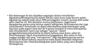 • Bila keterangan di atas dijadikan pegangan dalam menafsirkan
digubahnyaWirataparwa ke dalam bahasa Jawa Kuno maka berarti waktu
digubahnya adalah pada tahun 996 penanggalan masehi, kurang lebih pada
akhir abad ke-10. Bila demikian muncul pertanyaan, bagaimana
dengaparwa-parwa yang lainnya seperti adhiparwa, bhismaparwa dan juga
Uttarakanda)? Pertanyaan ini dapat dikembalikan pada keterangan yang
dijumpai pada bagian awal dari ke-4 parwa tersebut di mana keempatnya
ada menyebutkan nama raja sebagai “sponsor” dalam
penggubahanparwaSanskerta ke dalam bahasa Jawa Kuno, yakni Sri
Dharmawangsa Teguh AnantawikramaTunggadewa. Bila nama ini kita
anggap sebagai raja yang “mensponsori” bagi digubahnyaparwa-parwa
tersebut ke dalam bahasa Jawa Kuno maka dapat dikatakan Adiparwa,
Bhismaparwa dan Uttarakandadigubah pada waktu yang sama dengan
Wirataparwa.
 