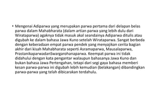 • Mengenai Adiparwa yang merupakan parwa pertama dari delapan belas
parwa dalam Mahabharata (dalam artian parwa yang lebih dulu dari
Wirataparwa) agaknya tidak masuk akal seandainya Adiparwa ditulis atau
digubah ke dalam bahasa Jawa Kuno setelah Wirataparwa. Sangat berbeda
dengan keberadaan empat parwa pendek yang menyajikan cerita bagian
akhir dari kisah Mahabharata seperti Asramaparwa, Mausalaparwa,
PrastanikaparwadanSwargarohanaparwa. Keempat parwa ini tidak
didahului dengan kata pengantar walaupun bahasanya Jawa Kuno dan
bukan bahasa Jawa Pertengahan, tetapi dari segi gaya bahasa memberi
kesan parwa-parwa ini digubah lebih kemudian (belakangan) dibandingkan
parwa-parwa yang telah dibicarakan terdahulu.
 