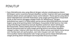 PENUTUP
• Epos Mahabharata atau yang dikenal dengan sebutan astadasaparwa dalam
kehidupan sastra nusantara banyak dijadikan sumber inspirasi oleh para pujangga
kakawin dalam proses penciptaan karya sastra kakawin. Parwa-parwa yang ada di
dalam Mahabharata memiliki kedudukan yang sangat penting dalam masyarakat
Hindu di Bali karena dianggap sebagai kitab suci WedaSmerti. Dengan
kedudukannya seperti ini keberadaan parwa-parwa dalamMahabharata menjadi
bagian yang amat penting dalam kehidupan masyarakat di Bali karena nilai-niali
yang terkandung di dalamnya banyak dijadikan pedoman dalam kehidupan
bermasyarakat. Dalam bidang kesenian karya-karya sastra Jawa Kuna dalam
bentuk parwamenjadi hal yang sangat penting karena senantiasa dijadikan
sebagai sumber inspirasi oleh para seniman dalam proses penciptaan karya-karya
seni mereka baik seni pertunjukan, seni lukis maupun seni ukir. Semua ini
menunjukkan bahwa kedudukan dan fungsi parwa-parwa dalam Mahabharata
sangat penting dalam kehidupan bermasyarakat khususnya di Bali
 