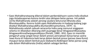 • Epos Mahabharatayang dikenal dalam perbendahaarn sastra India disebut
juga Astadasaparwa karena terdiri atas delapan belas parwa. Inti pokok
cerita Mahabharata adalah perang saudara keturunan Bharata atau
Bharatayuddha. Karena itulah epos Mahabharata ini kadang-kadang juga
disebut Mahabharatayuddha (KuntaraWiryamartana, 1979 : 1).
Mahabharata adalah sebuah wiracarita India yang menurut anggapan
selama ini dikatakan dikarang oleh pujangga besar bhagawanWyasaatau
bhagawanKrsnaDwipayanaWyasa (Pendit, 1980 : XIV). Epos ini memiliki
pengaruh yang sangat besar dalam proses penciptaan karya-karya sastra
Jawa Kuna di Indonesia baik karya dalam bentuk prosa (parwa Jawa Kuno)
maupun karya dalam bentuk puisi (kakawin).Kedelapan belas parwa yang
ada dalam Mahabharata (India) adalah sebagai berikut.
 
