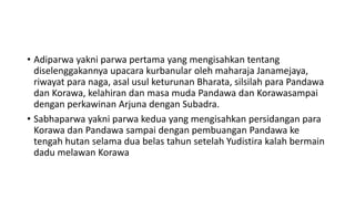• Adiparwa yakni parwa pertama yang mengisahkan tentang
diselenggakannya upacara kurbanular oleh maharaja Janamejaya,
riwayat para naga, asal usul keturunan Bharata, silsilah para Pandawa
dan Korawa, kelahiran dan masa muda Pandawa dan Korawasampai
dengan perkawinan Arjuna dengan Subadra.
• Sabhaparwa yakni parwa kedua yang mengisahkan persidangan para
Korawa dan Pandawa sampai dengan pembuangan Pandawa ke
tengah hutan selama dua belas tahun setelah Yudistira kalah bermain
dadu melawan Korawa
 
